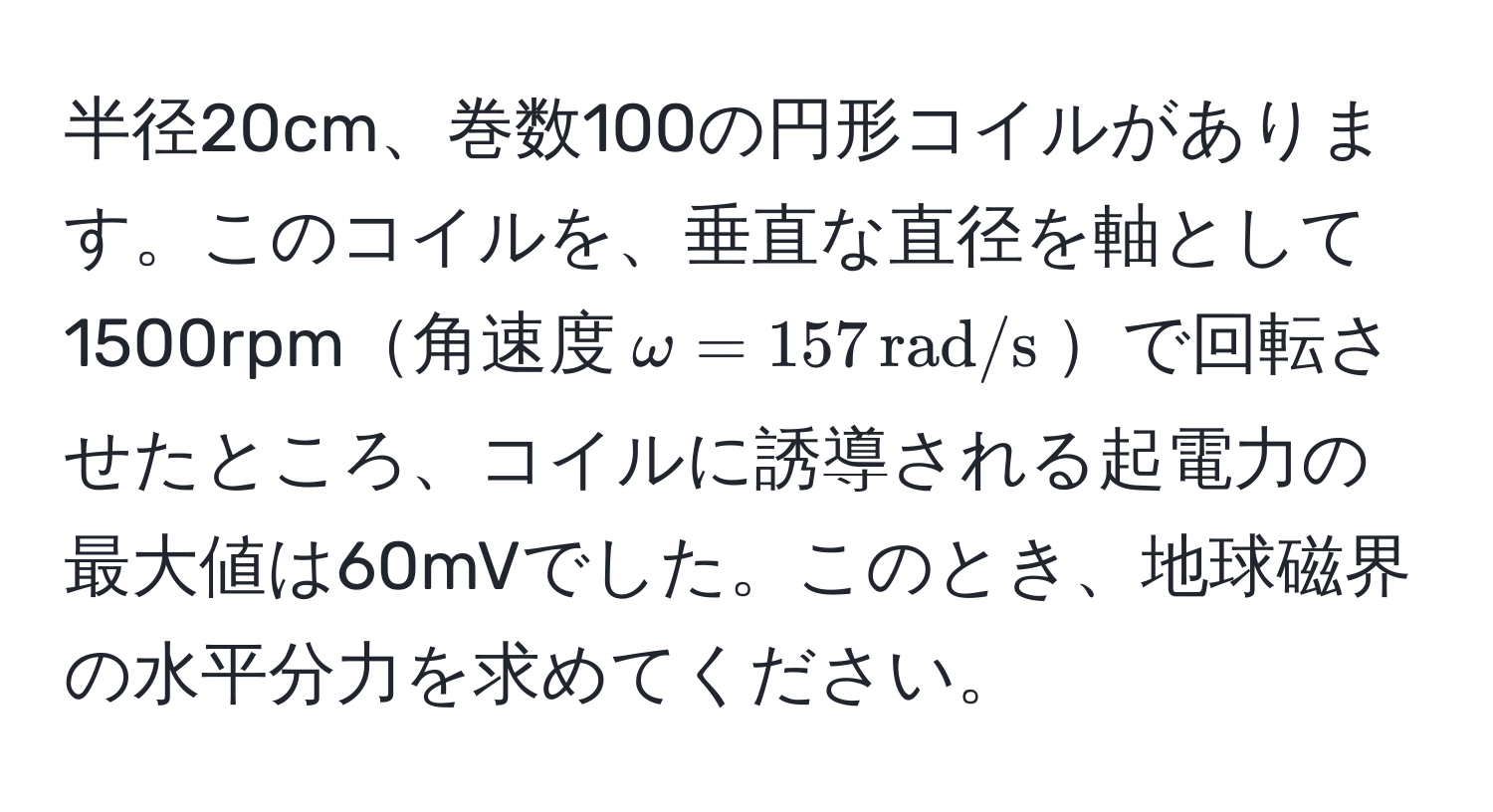 半径20cm、巻数100の円形コイルがあります。このコイルを、垂直な直径を軸として1500rpm角速度$omega = 157 , rad/s$で回転させたところ、コイルに誘導される起電力の最大値は60mVでした。このとき、地球磁界の水平分力を求めてください。