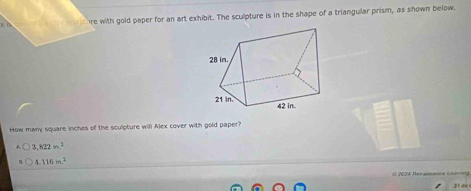 is covirnga cay sculpture with gold paper for an art exhibit. The sculpture is in the shape of a triangular prism, as shown below.
How many square inches of the sculpture will Alex cover with gold paper?
3,822in.^2
4.116in.^2
2024 Renaissance Learing
31 de