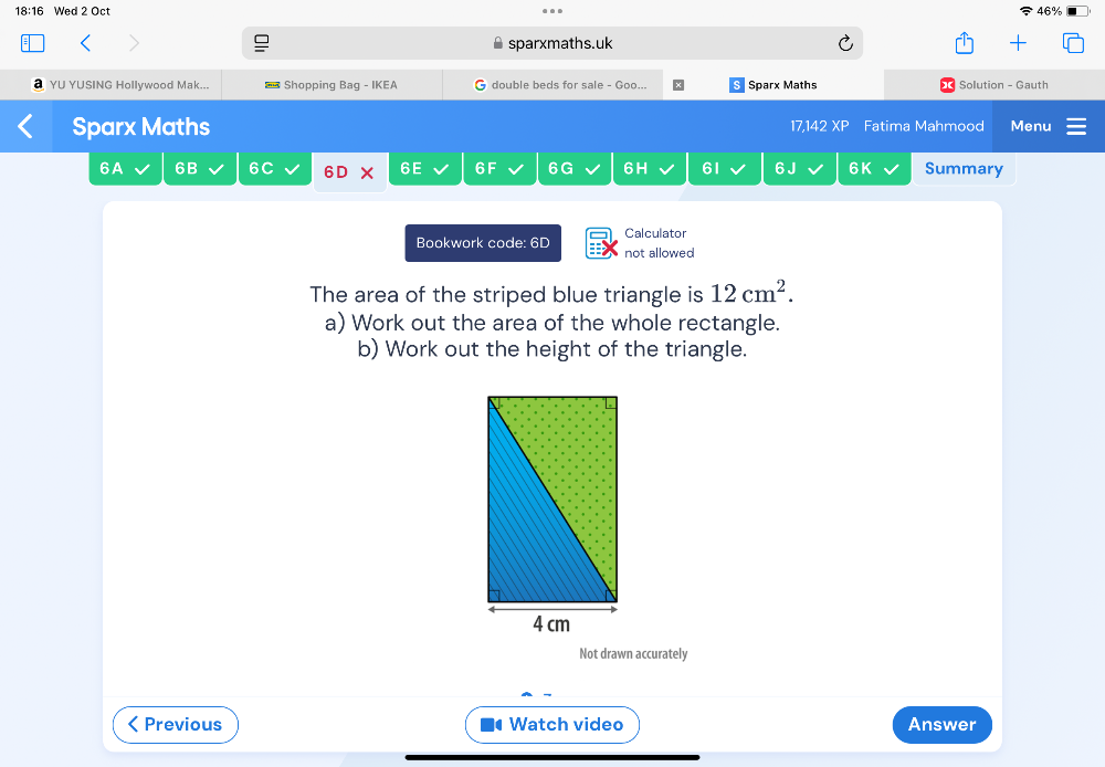 18:16 Wed 2 Oct 46% 
sparxmaths.uk 
YU YUSING Hollywood Mak... = Shopping Bag - IKEA double beds for sale - Goo.. Sparx Maths Solution - Gauth 
Sparx Maths 17,142 XP Fatima Mahmood Menu 
6A 6B 6C 6D × 6E 6F 6G 6H 61 6 J 6K Summary 
Calculator 
Bookwork code: 6D not allowed 
The area of the striped blue triangle is 12cm^2. 
a) Work out the area of the whole rectangle. 
b) Work out the height of the triangle. 
Not drawn accurately 
< Previous Watch video Answer