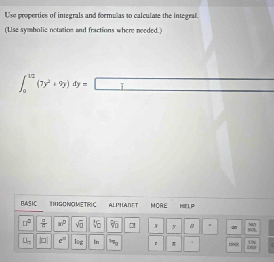 Use properties of integrals and formulas to calculate the integral. 
(Use symbolic notation and fractions where needed.)
∈t _0^((1/2)(7y^2)+9y)dy=□
BASIC TRIGONOMETRIC ALPHABET MORE HELP 
ND
□^(□)  □ /□   10^(□) sqrt(□ ) sqrt[3](□ ) sqrt[□](□ ) ⊥! x y θ . ∞ SICR
□ _□  beginvmatrix □ endvmatrix e^(□) log In kg_0 1 π DNE beginarrayr UN DEFendarray