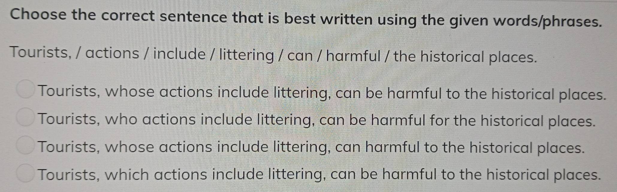 Choose the correct sentence that is best written using the given words/phrases.
Tourists, / actions / include / littering / can / harmful / the historical places.
Tourists, whose actions include littering, can be harmful to the historical places.
Tourists, who actions include littering, can be harmful for the historical places.
Tourists, whose actions include littering, can harmful to the historical places.
Tourists, which actions include littering, can be harmful to the historical places.