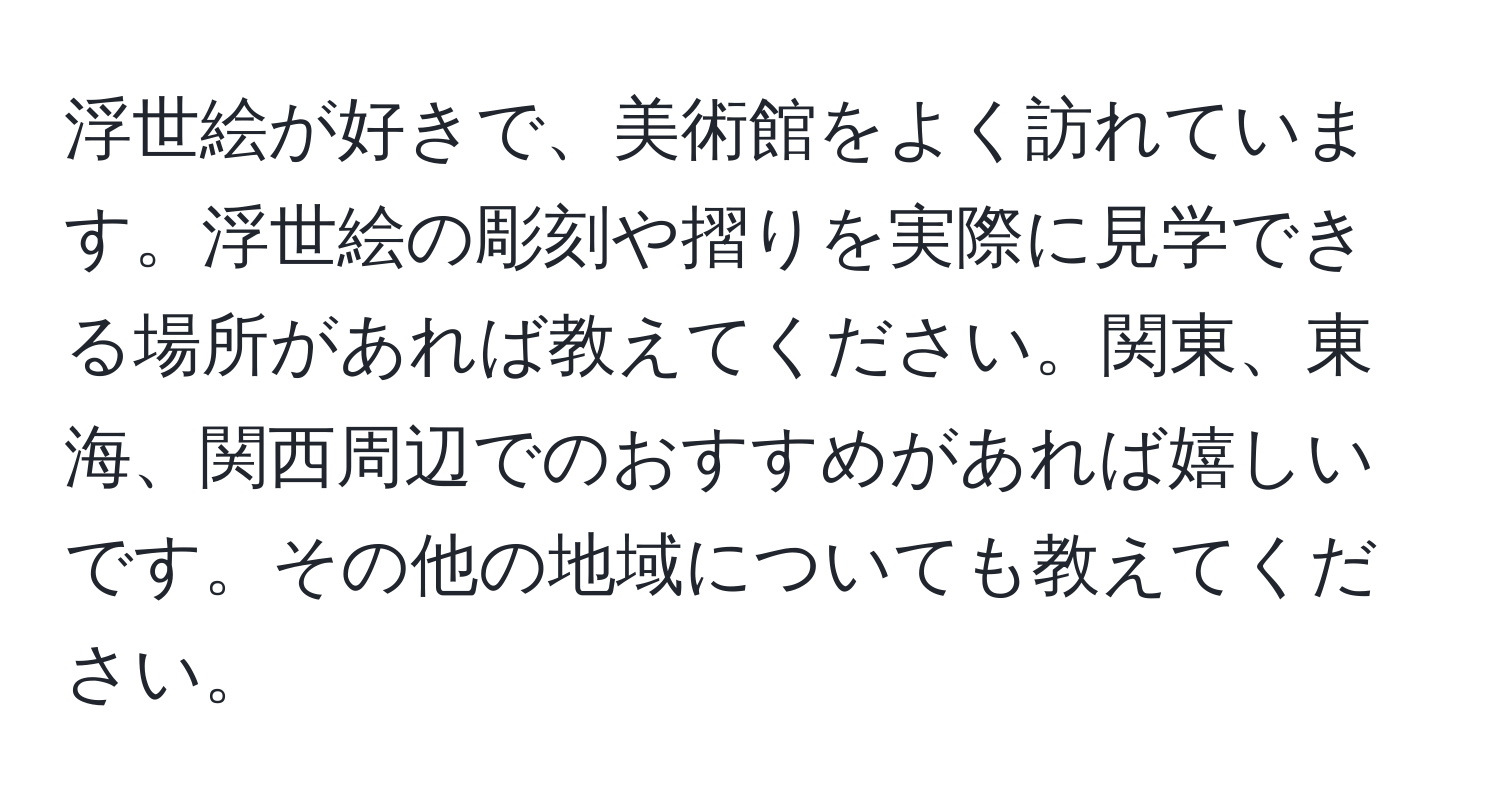 浮世絵が好きで、美術館をよく訪れています。浮世絵の彫刻や摺りを実際に見学できる場所があれば教えてください。関東、東海、関西周辺でのおすすめがあれば嬉しいです。その他の地域についても教えてください。