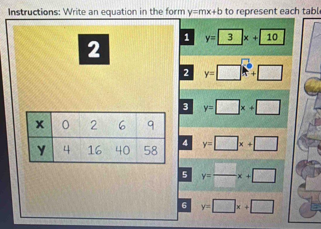 Instructions: Write an equation in the form y=mx+b to represent each tabl 
1 y=3x+10
2 
2 y=□ x+□
3 y=□ x+□
4 y=□ x+□
5 y= □ /□  x+□
6 y=□ x+□