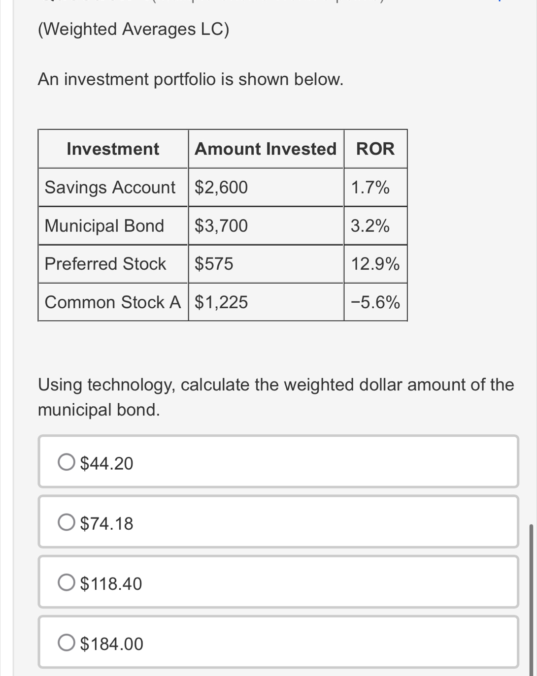 (Weighted Averages LC)
An investment portfolio is shown below.
Using technology, calculate the weighted dollar amount of the
municipal bond.
$44.20
$74.18
$118.40
$184.00