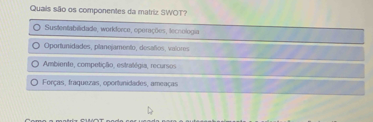 Quais são os componentes da matriz SWOT?
Sustentabilidade, workforce, operações, tecnologia
Oportunidades, planejamento, desafios, valores
Ambiente, competição, estratégia, recursos
Forças, fraquezas, oportunidades, ameaças