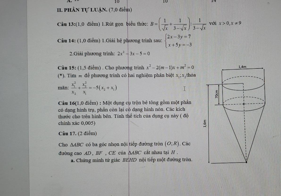 PHÂN Tự LUẠN. (7,0 điểm) 
Câu 13:(1,0 điểm) 1.Rút gọn biểu thức: B=( 1/sqrt(x) + 1/3-sqrt(x) ): 1/3-sqrt(x)  với x>0,x!= 9
Câu 14: (1,0 điểm) 1.Giải hệ phương trình sau: beginarrayl 2x-3y=7 x+5y=-3endarray.
2.Giải phương trình: 2x^2-3x-5=0
Câu 15: (1,5 điểm) . Cho phương trình x^2-2(m-1)x+m^2=0
(*). Tìm m để phương trình có hai nghiệm phân biệt x_1; x_2 thỏa 
mãn: frac (x_1)^2x_2+frac (x_2)^2x_1=-5(x_2+x_1)
Câu 16(1,0 điểm) : Một dụng cụ trộn bê tông gồm một phần 
có dạng hình trụ, phần còn lại có dạng hình nón. Các kích 
thước cho trên hình bên. Tính thể tích của dụng cụ này ( độ 
chính xác 0,005) 
Câu 17. (2 điểm) 
Cho △ ABC có ba góc nhọn nội tiếp đường tròn (O;R). Các 
đường cao AD , BF , CE của △ ABC cắt nhau tại H. 
a. Chứng minh tứ giác BEHD nội tiếp một đường tròn.