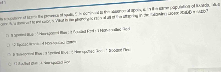 of 1
In a population of lizards the presence of spots, S, is dominant to the absence of spots, s. In the same population of lizards, blue
color, B. is dominant to red color, b. What is the phenotypic ratio of all of the offspring in the following cross: SSBB* ssbt ?
9 Spotted Blue : 3 Non-spotted Blue : 3 Spotted Red : 1 Non-spotted Red
12 Spotted lizards : 4 Non-spotted lizards
9 Non-spotted Blue : 3 Spotted Blue : 3 Non-spotted Red : 1 Spotted Red
12 Spotted Blue : 4 Non-spotted Red