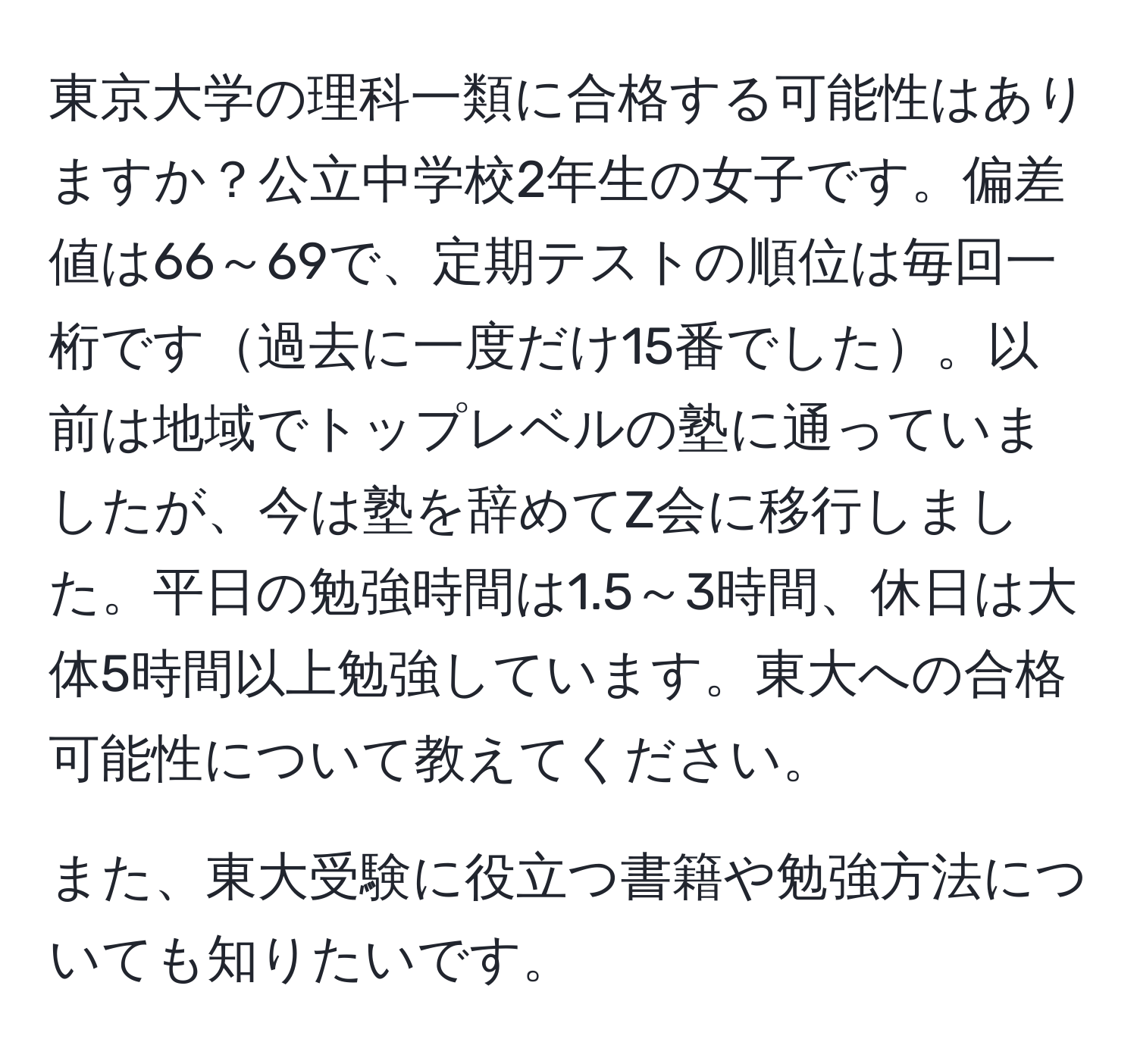 東京大学の理科一類に合格する可能性はありますか？公立中学校2年生の女子です。偏差値は66～69で、定期テストの順位は毎回一桁です過去に一度だけ15番でした。以前は地域でトップレベルの塾に通っていましたが、今は塾を辞めてZ会に移行しました。平日の勉強時間は1.5～3時間、休日は大体5時間以上勉強しています。東大への合格可能性について教えてください。

また、東大受験に役立つ書籍や勉強方法についても知りたいです。