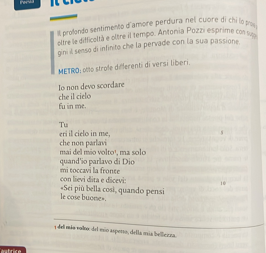 Poesia 
Il profondo sentimento d'amore perdura nel cuore di chi lo prov 
oltre le difficoltà e oltre il tempo. Antonia Pozzi esprime con sugge 
gini il senso di infinito che la pervade con la sua passione. 
METRO; otto strofe differenti di versi liberi. 
Io non devo scordare 
che il cielo 
fu in me. 
Tu 
eri il cielo in me, 5
che non parlavi 
mai del mio volto¹, ma solo 
quand’io parlavo di Dio 
mi toccavi la fronte 
con lievi dita e dicevi: 10
«Sei più bella così, quando pensi 
le cose buone». 
1 del mio volto: del mio aspetto, della mia bellezza. 
autrice