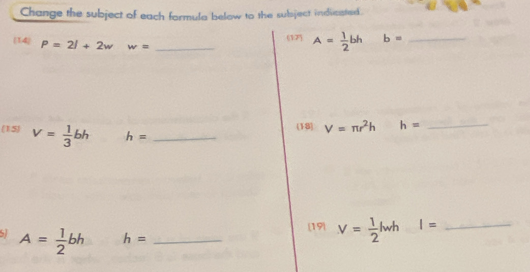 Change the subject of each formula below to the subject indvcated. 
(1F) A= 1/2 bh b= _ 
(14) P=2l+2w w= _ 
(18) V=π r^2h h= _ 
(15) V= 1/3 bh h= _ 
SI A= 1/2 bh
[19) V= 1/2 lwh I= _ 
_ h=