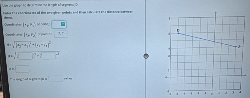 Use the graph to determine the length of segment JD. 
Enter the coordinates of the two given points and then calculate the distance between 
them. 
Coordinates (x_1,y_1) of point ] : □ 
Coordinates (x_2,y_2) of point D : (7,?)
d=sqrt((x_2)-x_1)^2+(y_2-y_1)^2
d=sqrt((□ )^2)+(□ )^2
d=□
The length of segment JD is □ inches
-5 -4 -3 -2