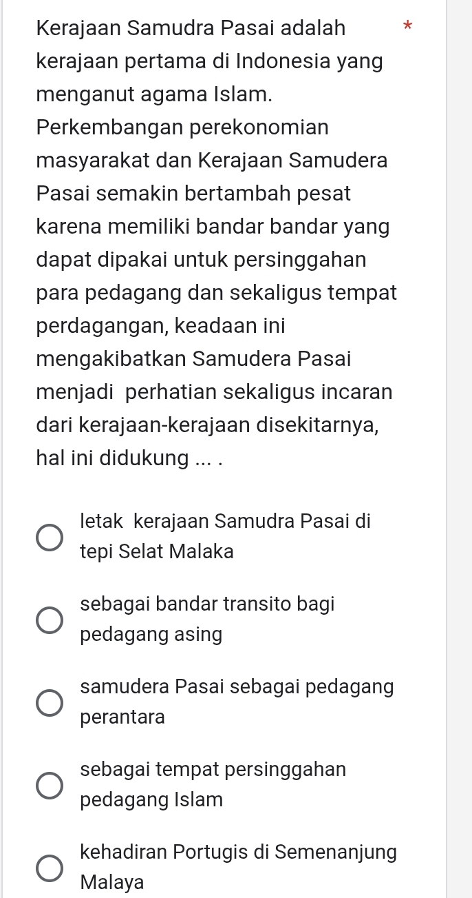 Kerajaan Samudra Pasai adalah *
kerajaan pertama di Indonesia yang
menganut agama Islam.
Perkembangan perekonomian
masyarakat dan Kerajaan Samudera
Pasai semakin bertambah pesat
karena memiliki bandar bandar yang
dapat dipakai untuk persinggahan
para pedagang dan sekaligus tempat
perdagangan, keadaan ini
mengakibatkan Samudera Pasai
menjadi perhatian sekaligus incaran
dari kerajaan-kerajaan disekitarnya,
hal ini didukung ... .
letak kerajaan Samudra Pasai di
tepi Selat Malaka
sebagai bandar transito bagi
pedagang asing
samudera Pasai sebagai pedagang
perantara
sebagai tempat persinggahan
pedagang Islam
kehadiran Portugis di Semenanjung
Malaya