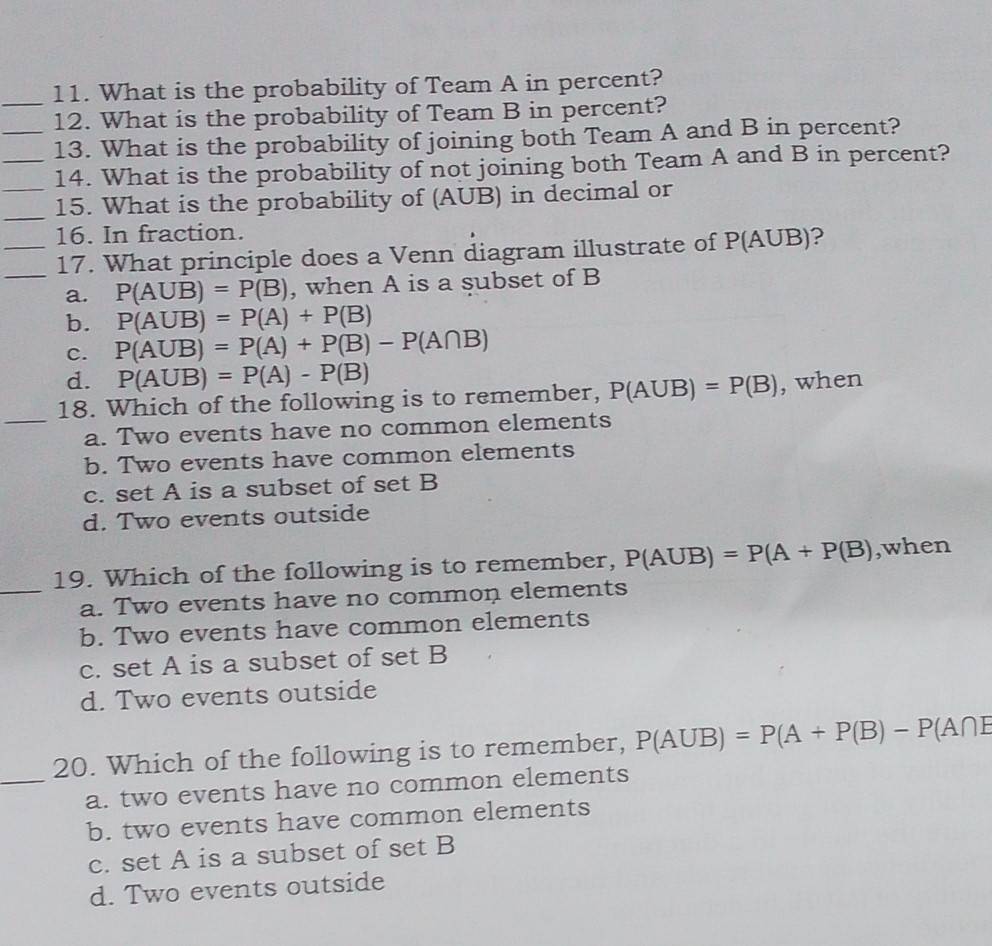 What is the probability of Team A in percent?
12. What is the probability of Team B in percent?
_13. What is the probability of joining both Team A and B in percent?
__14. What is the probability of not joining both Team A and B in percent?
_
15. What is the probability of (AUB) in decimal or
16. In fraction.
_17. What principle does a Venn diagram illustrate of P(A∪ B) ?
a. P(AUB)=P(B) , when A is a subset of B
b. P(AUB)=P(A)+P(B)
c. P(AUB)=P(A)+P(B)-P(A∩ B)
d. P(AUB)=P(A)-P(B)
18. Which of the following is to remember, P(AUB)=P(B) , when
_a. Two events have no common elements
b. Two events have common elements
c. set A is a subset of set B
d. Two events outside
19. Which of the following is to remember, P(AUB)=P(A+P(B) ,when
_a. Two events have no common elements
b. Two events have common elements
c. set A is a subset of set B
d. Two events outside
20. Which of the following is to remember, P(AUB)=P(A+P(B)-P(A∩ E
_a. two events have no common elements
b. two events have common elements
c. set A is a subset of set B
d. Two events outside