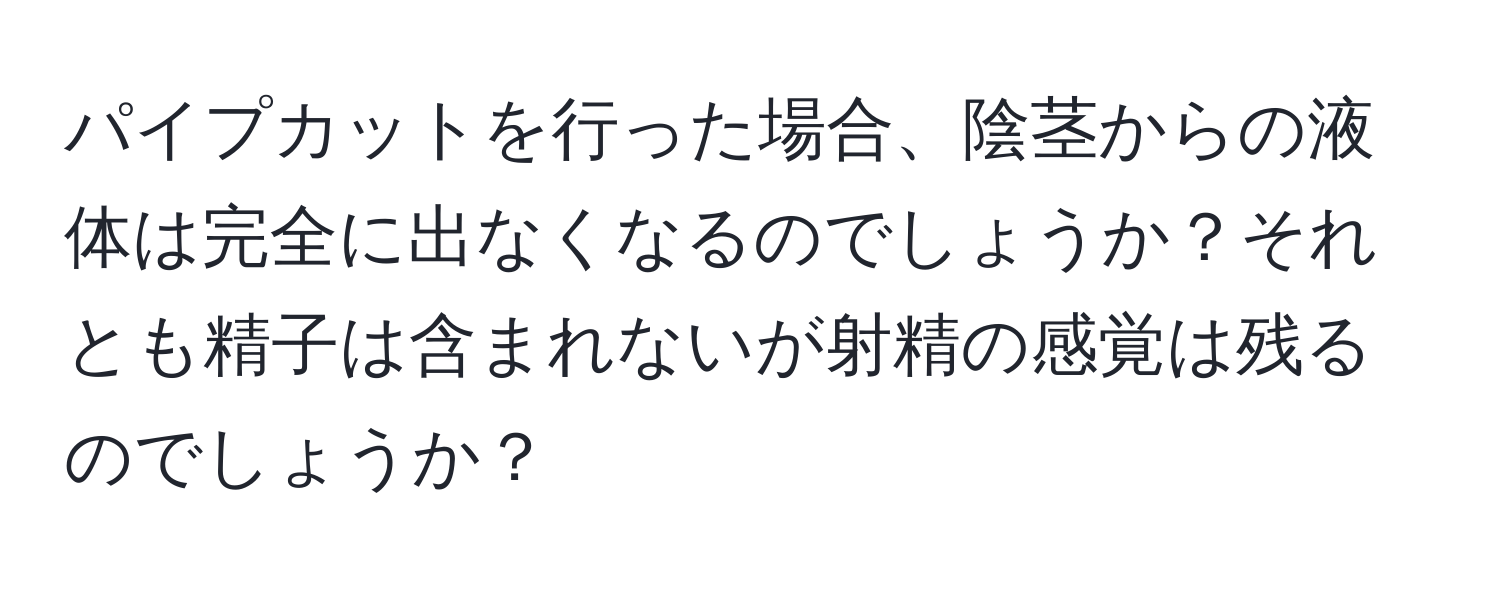 パイプカットを行った場合、陰茎からの液体は完全に出なくなるのでしょうか？それとも精子は含まれないが射精の感覚は残るのでしょうか？