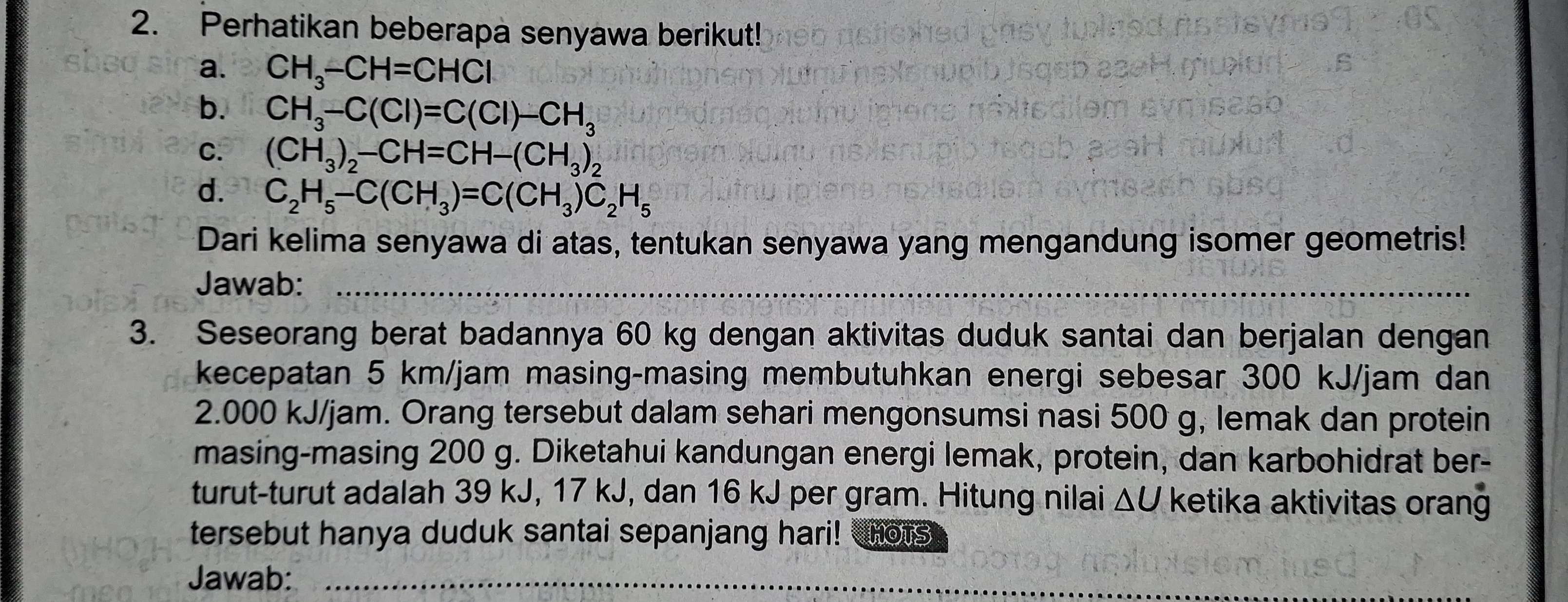 Perhatikan beberapa senyawa berikut! 
a. CH_3-CH=CHCl
b. CH_3-C(Cl)=C(Cl)-CH_3
C. (CH_3)_2-CH=CH-(CH_3)_2
d. C_2H_5-C(CH_3)=C(CH_3)C_2H_5
Dari kelima senyawa di atas, tentukan senyawa yang mengandung isomer geometris! 
Jawab:_ 
3. Seseorang berat badannya 60 kg dengan aktivitas duduk santai dan berjalan dengan 
kecepatan 5 km/jam masing-masing membutuhkan energi sebesar 300 kJ/jam dan
2.000 kJ/jam. Orang tersebut dalam sehari mengonsumsi nasi 500 g, lemak dan protein 
masing-masing 200 g. Diketahui kandungan energi lemak, protein, dan karbohidrat ber- 
turut-turut adalah 39 kJ, 17 kJ, dan 16 kJ per gram. Hitung nilai ΔU ketika aktivitas orang 
tersebut hanya duduk santai sepanjang hari! HOTS 
Jawab:_