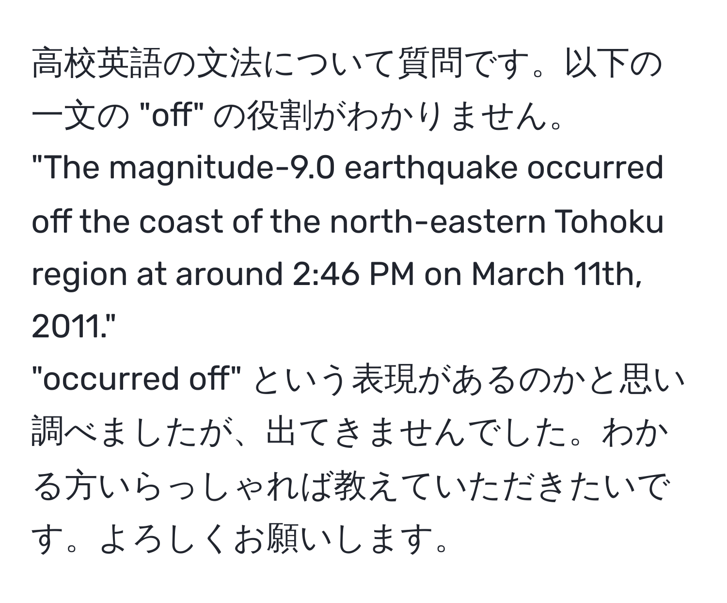 高校英語の文法について質問です。以下の一文の "off" の役割がわかりません。  
"The magnitude-9.0 earthquake occurred off the coast of the north-eastern Tohoku region at around 2:46 PM on March 11th, 2011."  
"occurred off" という表現があるのかと思い調べましたが、出てきませんでした。わかる方いらっしゃれば教えていただきたいです。よろしくお願いします。