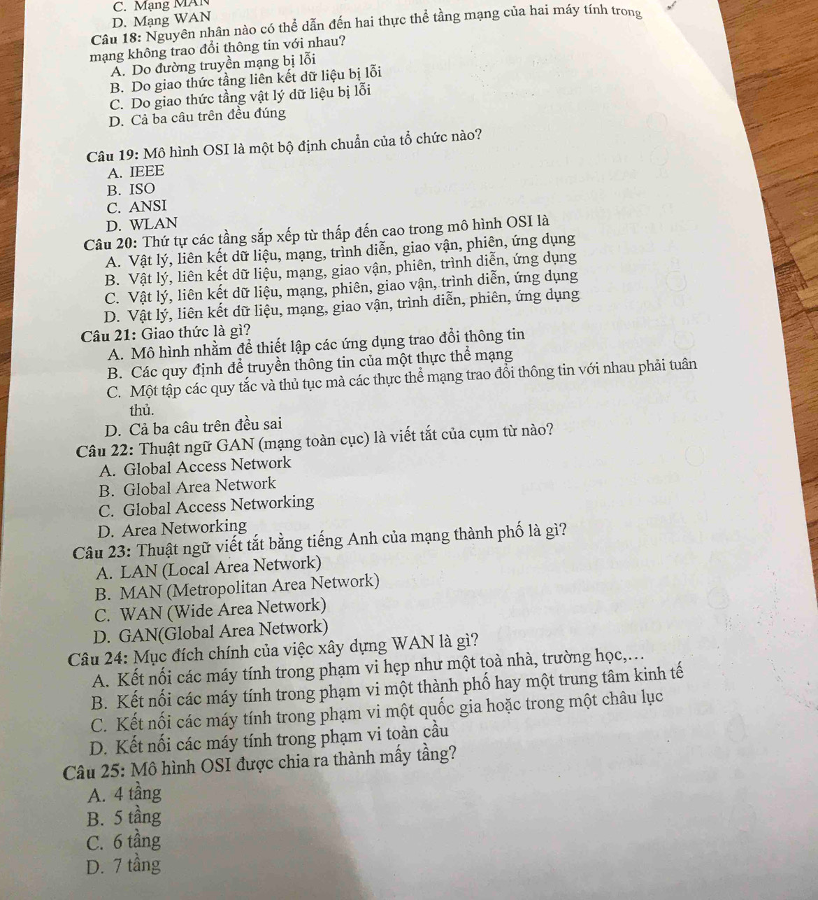 C. Mạng MAN
D. Mạng WAN
Câu 18: Nguyên nhân nào có thể dẫn đến hai thực thể tầng mạng của hai máy tính trong
mạng không trao đổi thông tin với nhau?
A. Do đường truyền mạng bị lỗi
B. Do giao thức tầng liên kết dữ liệu bị lỗi
C. Do giao thức tầng vật lý dữ liệu bị lỗi
D. Cả ba câu trên đều đúng
Câu 19: Mô hình OSI là một bộ định chuẩn của tổ chức nào?
A. IEEE
B. ISO
C. ANSI
D. WLAN
Câu 20: Thứ tự các tầng sắp xếp từ thấp đến cao trong mô hình OSI là
A. Vật lý, liên kết dữ liệu, mạng, trình diễn, giao vận, phiên, ứng dụng
B. Vật lý, liên kết dữ liệu, mạng, giao vận, phiên, trình diễn, ứng dụng
C. Vật lý, liên kết dữ liệu, mạng, phiên, giao vận, trình diễn, ứng dụng
D. Vật lý, liên kết dữ liệu, mạng, giao vận, trình diễn, phiên, ứng dụng
Câu 21: Giao thức là gì?
A. Mô hình nhằm để thiết lập các ứng dụng trao đổi thông tin
B. Các quy định để truyền thông tin của một thực thể mạng
C. Một tập các quy tắc và thủ tục mà các thực thể mạng trao đổi thông tin với nhau phải tuân
thủ.
D. Cả ba câu trên đều sai
Câu 22: Thuật ngữ GAN (mạng toàn cục) là viết tắt của cụm từ nào?
A. Global Access Network
B. Global Area Network
C. Global Access Networking
D. Area Networking
Câu 23: Thuật ngữ viết tắt bằng tiếng Anh của mạng thành phố là gì?
A. LAN (Local Area Network)
B. MAN (Metropolitan Area Network)
C. WAN (Wide Area Network)
D. GAN(Global Area Network)
Câu 24: Mục đích chính của việc xây dựng WAN là gì?
A. Kết nối các máy tính trong phạm vi hẹp như một toà nhà, trường học,.
B. Kết nối các máy tính trong phạm vi một thành phố hay một trung tâm kinh tế
C. Kết nối các máy tính trong phạm vi một quốc gia hoặc trong một châu lục
D. Kết nối các máy tính trong phạm vi toàn cầu
Câu 25: Mô hình OSI được chia ra thành mấy tầng?
A. 4 tầng
B. 5 tầng
C. 6 tầng
D. 7 tầng