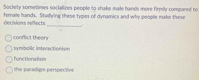 Society sometimes socializes people to shake male hands more firmly compared to
female hands. Studying these types of dynamics and why people make these
decisions reflects
__.
conflict theory
symbolic interactionism
functionalism
the paradigm perspective