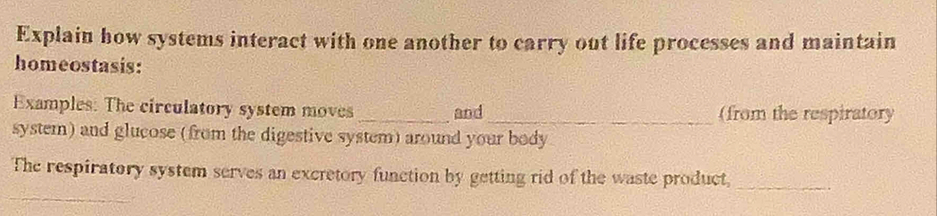 Explain how systems interact with one another to carry out life processes and maintain 
homeostasis: 
Examples: The circulatory system moves _and_ (from the respiratory 
system) and glucose (from the digestive system) around your body 
The respiratory system serves an excretory function by getting rid of the waste product,_