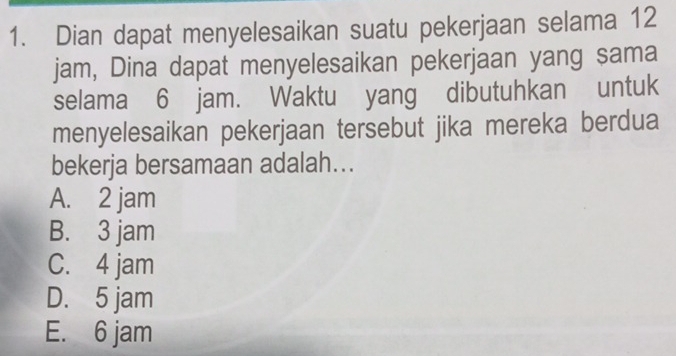 Dian dapat menyelesaikan suatu pekerjaan selama 12
jam, Dina dapat menyelesaikan pekerjaan yang sama
selama 6 jam. Waktu yang dibutuhkan untuk
menyelesaikan pekerjaan tersebut jika mereka berdua
bekerja bersamaan adalah...
A. 2 jam
B. 3 jam
C. 4 jam
D. 5 jam
E. 6 jam