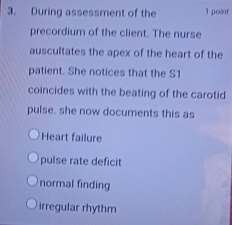 During assessment of the 1 point
precordium of the client. The nurse
auscultates the apex of the heart of the
patient. She notices that the S1
coincides with the beating of the carotid
pulse. she now documents this as
Heart failure
pulse rate deficit
normal finding
irregular rhythm