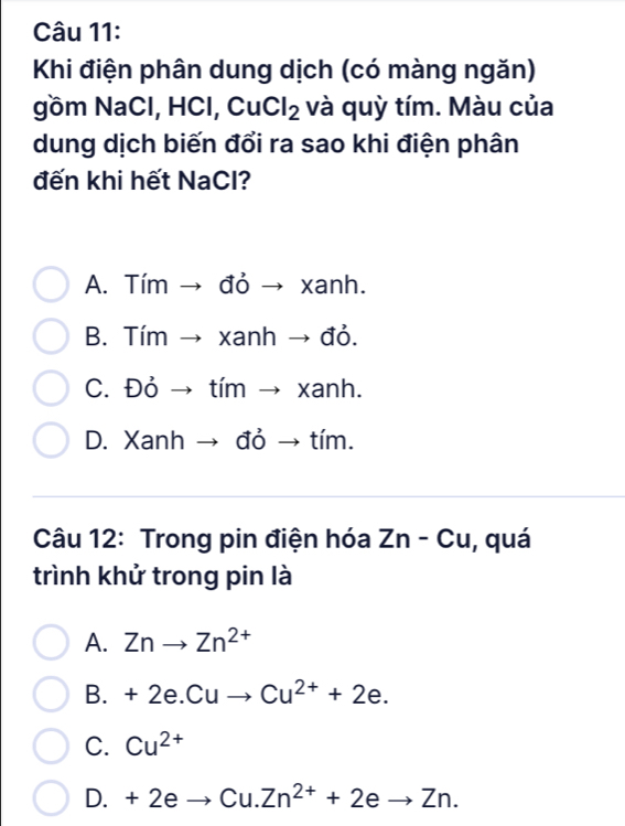 Khi điện phân dung dịch (có màng ngăn)
gồm NaCl, HCl, CuCl_2 và quỳ tím. Màu của
dung dịch biến đổi ra sao khi điện phân
đến khi hết NaCl?
A. Tím → đỏ → xanh.
B. Tím → xanh → đỏ.
C. Đỏ → tím → xanh.
D. Xanh → đỏ → tím.
Câu 12: Trong pin điện hóa Zn-Cu , quá
trình khử trong pin là
A. Znto Zn^(2+)
B. +2e.Cuto Cu^(2+)+2e.
C. Cu^(2+)
D. +2eto Cu.Zn^(2+)+2eto Zn.