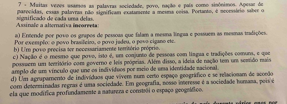 Muitas vezes usamos as palavras sociedade, povo, nação e país como sinônimos. Apesar de
parecidas, essas palavras não significam exatamente a mesma coisa. Portanto, é necessário saber o
significado de cada uma delas.
Assinale a alternativa incorreta:
a) Entende por povo os grupos de pessoas que falam a mesma língua e possuem as mesmas tradições.
Por exemplo: o povo brasileiro, o povo judeu, o povo cigano etc.
b) Um povo precisa ter necessariamente território próprio.
c) Nação é o mesmo que povo, isto é, um conjunto de pessoas com língua e tradições comuns, e que
possuem um território com governo e leis próprias. Além disso, a ideia de nação tem um sentido mais
amplo de um vínculo que une os indivíduos por meio de uma identidade nacional.
d) Um agrupamento de indivíduos que vivem num certo espaço geográfico e se relacionam de acordo
com determinadas regras é uma sociedade. Em geografia, nosso interesse é a sociedade humana, pois é
ela que modifica profundamente a natureza e constrói o espaço geográfico.