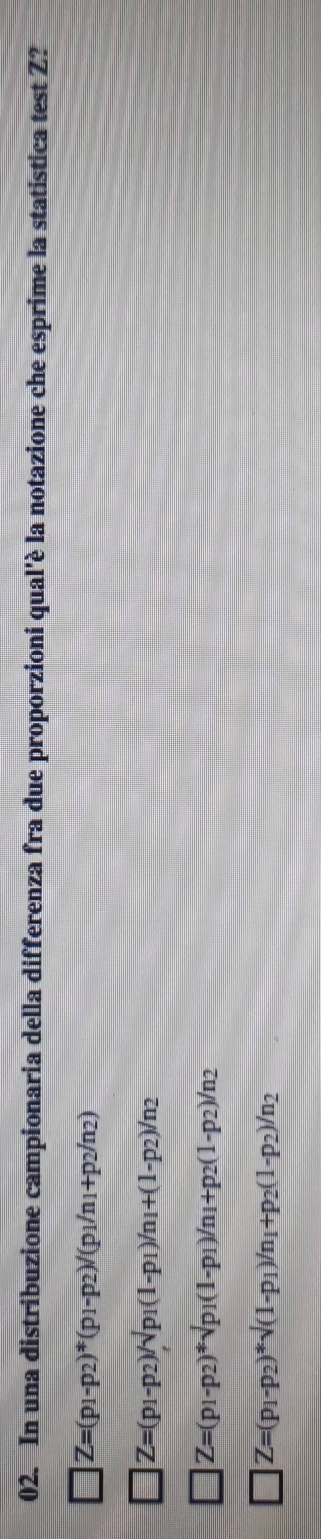 In una distribuzione campionaria della differenza fra due proporzioni qual'è la notazione che esprime la statistica test Z?
Z=(p_1-p_2)^*(p_1-p_2)/(p_1/n_1+p_2/n_2)
Z=(p_1-p_2)/sqrt(p_1)(1-p_1)/n_1+(1-p_2)/n_2
Z=(p_1-p_2)*surd p_1(1-p_1)/n_1+p_2(1-p_2)/n_2
Z=(p_1-p_2)*surd (1-p_1)/n_1+p_2(1-p_2)/n_2