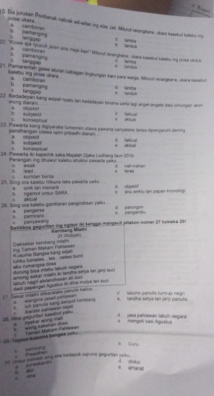 Bagon
jinise ukara.
9. Bis jurusan Pontianak nabrak wit-witan ing alas Jati. Miturut rerangkene, ukara kasebut kalebu ing
a. camboran
b pamenging d lamba
c tanggap
e tanduk
a camboran
20. 'Kowe aja njupuk jajan ana meja kae!'' Miturut rerangkene, ukara kasebut kalebu ing jinise ukara
b. pamenging d. lamba
c. tanggap e landuk
21. Pamarentah gawe aturan babagan lingkungan karo para warga. Miturut rerangkene, ukara kasebut
kalebu ing jinise ukara ...
a. camboran d. lamba
b. pamenging c tanggap e. tanduk
22. Kedadeyan kang asipat nyata lan kedadeyan tenana sarta lagi anget-angete dadi omongan akeh
wong diarani.
a. objektif
b subjekti! d. faktual
c. konseptual e aktuai
23. Pawarta kang digiyarake tumemen utawa pawarta sanyatane tanpa dipengaruhi dening
pandhangan utawa opini pribadhi diarani
a objektif
b. subjektif d. faktual
c konseptual e aktual
24. Pawarta iki kapethik saka Majalah Djaka Lodhang taun 2019.
Perangan ing dhuwur kalebu struktur pawarta yaiku
a awak
b. lead è teras d irah-irahan
c. sumoer berita
25. Sing ora kalebu titikane teks pawarta yaiku.....
a unik Ian menarik d. objektif
b. ngemot unsur SARA e ana wektu lan papan kronolog
c. aktual
26. Sing ora kalebu gambaran pangindraan yaiku... d parungon
a pangarsa
b pamicara e pangambu
c. panyawang
Setitikna geguritan ing ngisor iki kanggo mangsuli pitakon nomer 27 tumeka 29
Kembang Miathi
(R.Widiyati)
Daksebar kembang miathi
ing Taman Makam Pahiawan
Kusuma Bangsa kang sejati
luhku turnetes..tes…netesi bumi
aku rumangsa dosa
durung bisa mlebu labuih negara
among sekar mlathi iki tandha setya ian janji suci
labuh nagri alelandhesan ati suci
dadi pepenget Agustus iki dina mulya lan suci
27 Sekar mlathi diibaratake panuls kados.
d. labuhe panulis tumrap negri
a. wangine jasad pahlawan
b luh panulis kang awujud kembang e. tandha setya lan janji panulis
c. ibarate paniawan sejati
28. Wos geguritan kasebut yaiku.
b wong kakehan dosa a. nyekar wong mat
d. jasa pahlawan labuh negara
e mengeti sasí Águstus
c Taman Makam Pahlawan
29. Tegese kusuma bangsa yaiku.
e. Guru
b kembang
c Presidhen
30. Unsur intrinsik sing ora kadapuk sajrone geguritan ya:ku
purwak anth
d dniksi
b alur
e amanal
c rima