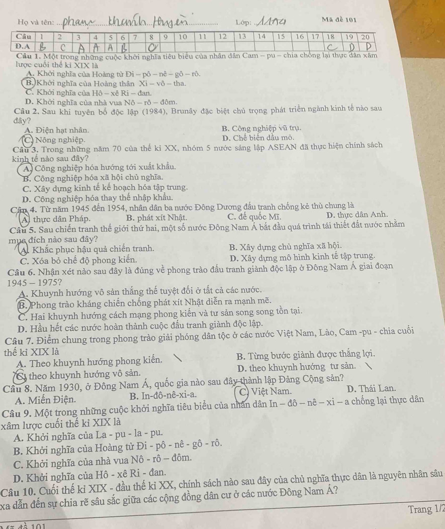 Họ và tên: _Lớp:_
Mã đề 101
Một trong những cuộc khởi nghĩa tiêu biểu của n
lược cuối thể k XIX là
A. Khởi nghĩa của Hoàng từ Đ Di-phat o-nhat e-ghat o-rhat o.
B.)Khởi nghĩa của Hoàng thân Xi-vhat o-tha.
C. Khởi nghĩa của Hộ - xê Ri - đan.
D. Khởi nghĩa của nhà vua N6-r6-d6m.
Câu 2. Sau khi tuyên bố độc lập (1984), Brunây đặc biệt chủ trọng phát triển ngành kinh tế nào sau
đây?
A. Điện hạt nhân. B. Công nghiệp vũ trụ.
C. Nông nghiệp. D. Chế biến dầu mỏ.
Câu 3. Trong những năm 70 của thế kỉ XX, nhóm 5 nước sáng lập ASEAN đã thực hiện chính sách
kinh tế nào sau đây?
A. Công nghiệp hóa hướng tới xuất khẩu.
B. Công nghiệp hóa xã hội chủ nghĩa.
C. Xây dựng kinh tế kế hoạch hóa tập trung.
D. Công nghiệp hóa thay thế nhập khẩu.
Cận 4. Từ năm 1945 đến 1954, nhân dân ba nước Đông Dương đấu tranh chống kẻ thù chung là
A thực dân Pháp. B. phát xít Nhật. C. đế quốc Mĩ. D. thực dân Anh.
Câu 5. Sau chiến tranh thế giới thứ hai, một số nước Đông Nam Á bắt đầu quá trình tái thiết đất nước nhằm
mục đích nào sau đây?
A Khắc phục hậu quả chiến tranh. B. Xây dựng chủ nghĩa xã hội.
C. Xóa bỏ chế độ phong kiến. D. Xây dựng mô hình kinh tế tập trung.
Câu 6. Nhận xét nào sau đây là đúng về phong trào đấu tranh giành độc lập ở Đông Nam Á giai đoạn
1945 - 1975?
A. Khuynh hướng vô sản thắng thế tuyệt đối ở tất cả các nước.
B. Phong trào kháng chiến chống phát xít Nhật diễn ra mạnh mẽ.
C. Hai khuynh hướng cách mạng phong kiến và tư sản song song tồn tại.
D. Hầu hết các nước hoàn thành cuộc đấu tranh giành độc lập.
Câu 7. Điểm chung trong phong trào giải phóng dân tộc ở các nước Việt Nam, Lào, Cam -pu - chia cuối
thế kỉ XIX là
A. Theo khuynh hướng phong kiến. B. Từng bước giành được thắng lợi.
theo khuynh hướng vô sản. D. theo khuynh hướng tư sản.
Cầu 8. Năm 1930, ở Đông Nam Á, quốc gia nào sau đây thành lập Đảng Cộng sản?
A. Miến Điện. B. In-đô-nê-xi-a. C. Việt Nam. D. Thái Lan.
Câu 9. Một trong những cuộc khởi nghĩa tiêu biểu của nhân dân In dhat o-nhat e-xi-a chống lại thực dân
xâm lược cuối thế kỉ XIX là
A. Khởi nghĩa của La - pu - la - pu.
B. Khởi nghĩa của Hoàng tử Đi -phat o-nhat e-ghat o-rhat o.
C. Khởi nghĩa của nhà vua Nô - rhat o-dhat o im.
D. Khởi nghĩa của Hô - xê Ri - đan.
Câu 10. Cuối thế kỉ XIX - đầu thế kỉ XX, chính sách nào sau đây của chủ nghĩa thực dân là nguyên nhân sâu
xa dẫn đến sự chia rẽ sâu sắc giữa các cộng đồng dân cư ở các nước Đông Nam Á?
Trang 1/2
1   101