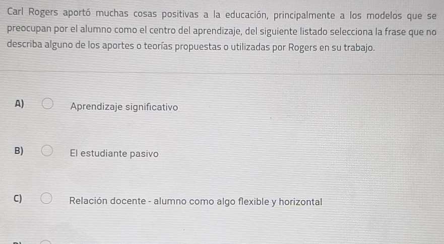 Carl Rogers aportó muchas cosas positivas a la educación, principalmente a los modelos que se
preocupan por el alumno como el centro del aprendizaje, del siguiente listado selecciona la frase que no
describa alguno de los aportes o teorías propuestas o utilizadas por Rogers en su trabajo.
A) Aprendizaje significativo
B) El estudiante pasivo
C) Relación docente - alumno como algo flexible y horizontal