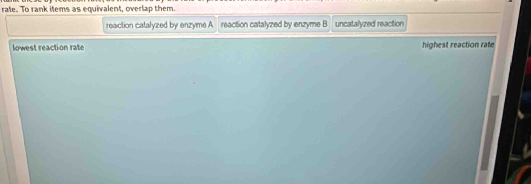 rate. To rank items as equivalent, overlap them.
reaction catalyzed by enzyme A reaction catalyzed by enzyme B uncatalyzed reaction
lowest reaction rate highest reaction rate