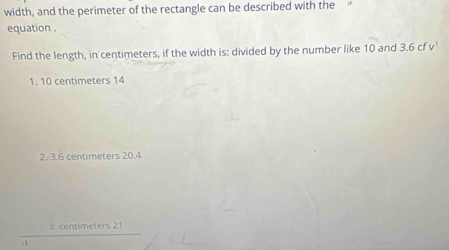 width, and the perimeter of the rectangle can be described with the
equation .
Find the length, in centimeters, if the width is: divided by the number like 10 and 3.6 cf v'
1. 10 centimeters 14
2. 3.6 centimeters 20.4
3. centimeters 21
1