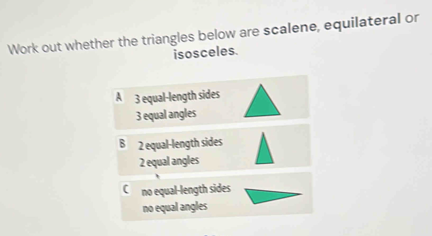 Work out whether the triangles below are scalene, equilateral or
isosceles.
A 3 equal-length sides
3 equal angles
B 2 equal-length sides
2 equal angles
C no equal-length sides
no equal angles