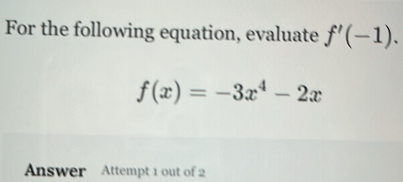 For the following equation, evaluate f'(-1).
f(x)=-3x^4-2x
Answer Attempt 1 out of 2