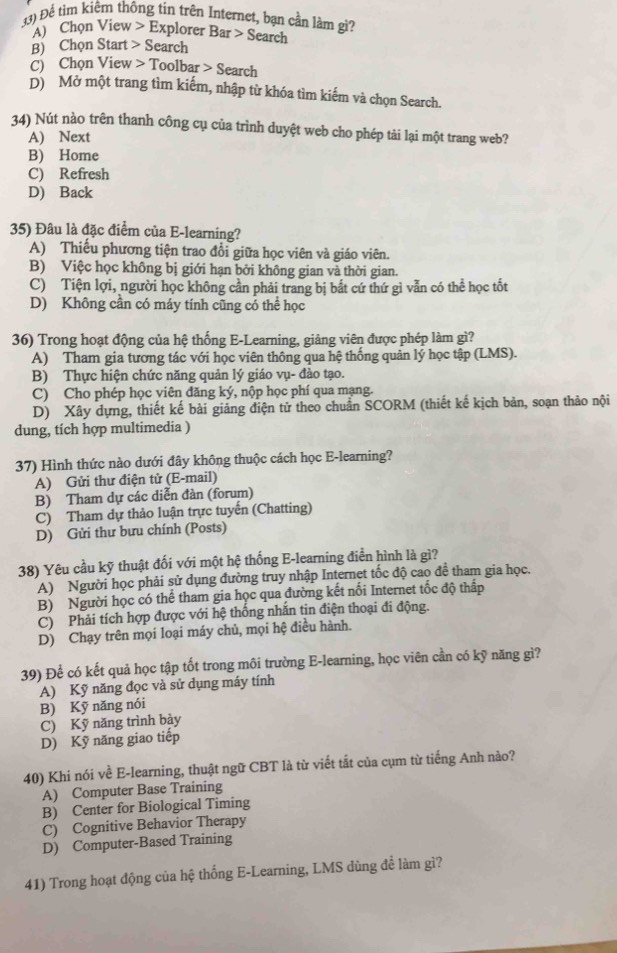 Để tim kiêm thông tin trên Internet, bạn cần làm gì? S earch
A) Chọn View E Explorer Bar
B) Chọn Start S earch
C) Chọn View T fool bar>S earch
D) Mở một trang tìm kiếm, nhập từ khóa tìm kiếm và chọn Search.
34) Nút nào trên thanh công cụ của trình duyệt web cho phép tài lại một trang web?
A) Next
B) Home
C) Refresh
D) Back
35) Đâu là đặc điểm của E-learning?
A) Thiếu phương tiện trao đổi giữa học viên và giáo viên.
B) Việc học không bị giới hạn bởi không gian và thời gian.
C) Tiện lợi, người học không cần phải trang bị bắt cứ thứ gì vẫn có thể học tốt
D) Không cần có máy tính cũng có thể học
36) Trong hoạt động của hệ thống E-Learning, giảng viên được phép làm gì?
A) Tham gia tương tác với học viên thông qua hệ thống quản lý học tập (LMS).
B) Thực hiện chức năng quản lý giáo vụ- đào tạo.
C) Cho phép học viên đăng ký, nộp học phí qua mạng.
D) Xây dựng, thiết kế bài giảng điện tử theo chuẩn SCORM (thiết kế kịch bản, soạn thảo nội
dung, tích hợp multimedia )
37) Hình thức nào dưới đây không thuộc cách học E-learning?
A) Gửi thư điện tử (E-mail)
B) Tham dự các diễn đàn (forum)
C) Tham dự thảo luận trực tuyến (Chatting)
D) Gửi thư bưu chính (Posts)
38) Yêu cầu kỹ thuật đối với một hệ thống E-learning điễn hình là gì?
A) Người học phải sử dụng đường truy nhập Internet tốc độ cao để tham gia học.
B) Người học có thể tham gia học qua đường kết nổi Internet tốc độ thấp
C) Phải tích hợp được với hệ thống nhăn tin điện thoại đi động.
D) Chạy trên mọi loại máy chủ, mọi hệ điều hành.
39) Để có kết quả học tập tốt trong môi trường E-learning, học viên cần có kỹ năng gì?
A) Kỹ năng đọc và sử dụng máy tính
B) Kỹ năng nói
C) Kỹ năng trình bày
D) Kỹ năng giao tiếp
40) Khi nói về E-learning, thuật ngữ CBT là từ viết tắt của cụm từ tiếng Anh nào?
A) Computer Base Training
B) Center for Biological Timing
C) Cognitive Behavior Therapy
D) Computer-Based Training
41) Trong hoạt động của hệ thống E-Learning, LMS dùng đề làm gì?