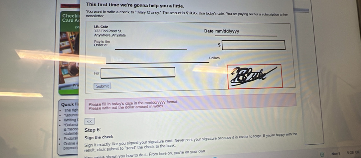 This first time we're gonna help you a little. 
You want to write a check to "Hilary Chaney." The amount is $19.95. Use today's date. You are paying her for a subscription to her 
Checki newsletter. 
Card A 
LB. Cule 
123 FoolProof St Date mm/dd/yyyy 
Anywhere, Anystate 
Pay to the 
_ 
Order of 
S 
_ 
Dollars 
For 
Submit 
Quick li Please fill in today's date in the mm/dd/yyyy format. 
The righ Please write out the dollar amount in words 
'Bounce 
Writing << 
''Balanci 
& 'recon 
statemei Step 6: 
Endorsi Sign the check 
Oniline & Sign it exactly like you signed your signature card. Never print your signature because it is easier to forge. If you're happy with the 
paymen result, click submit to "send" the check to the bank. 
e've shown you how to do it. From here on, you're on your own. 
Now 1 9:28 US