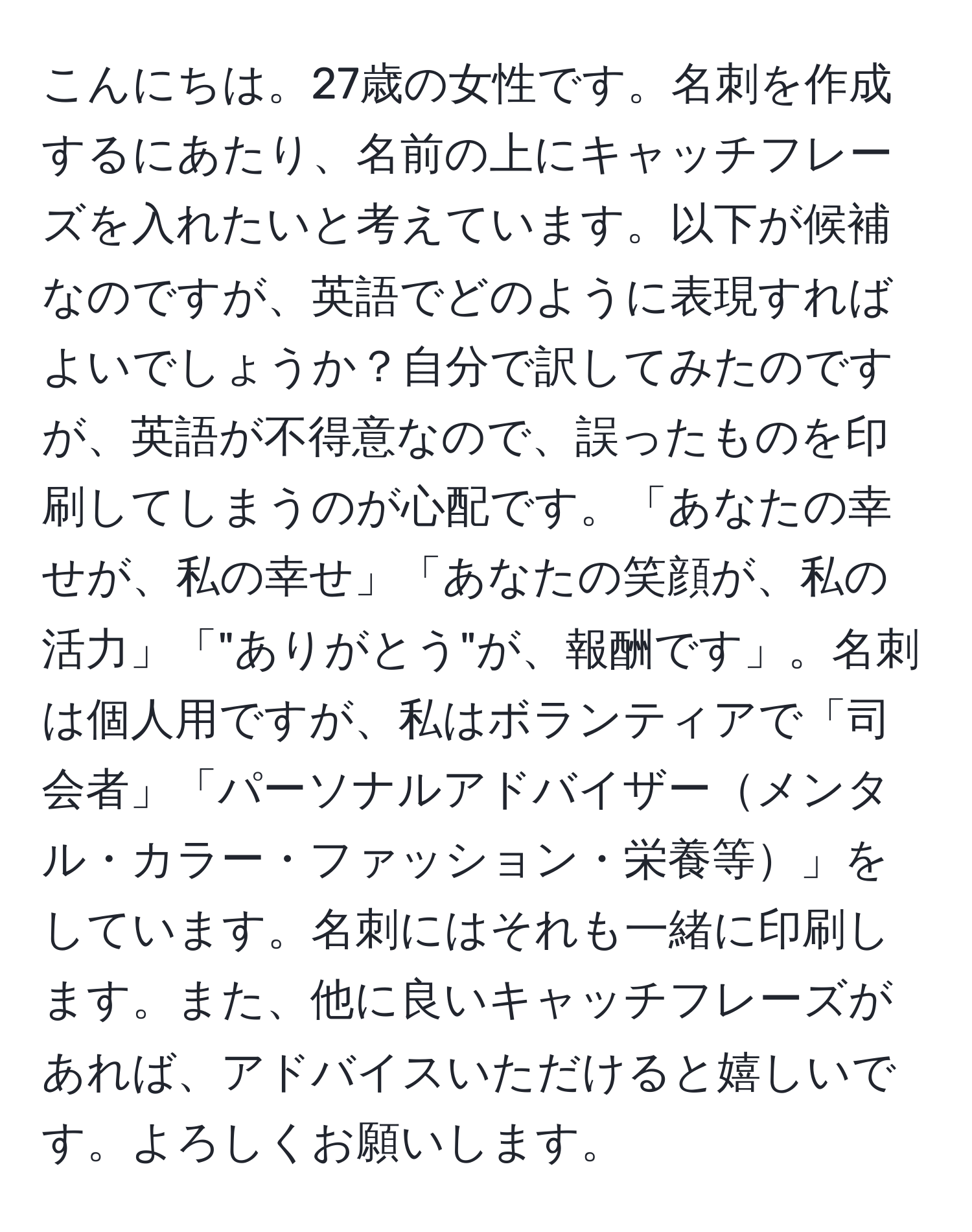 こんにちは。27歳の女性です。名刺を作成するにあたり、名前の上にキャッチフレーズを入れたいと考えています。以下が候補なのですが、英語でどのように表現すればよいでしょうか？自分で訳してみたのですが、英語が不得意なので、誤ったものを印刷してしまうのが心配です。「あなたの幸せが、私の幸せ」「あなたの笑顔が、私の活力」「"ありがとう"が、報酬です」。名刺は個人用ですが、私はボランティアで「司会者」「パーソナルアドバイザーメンタル・カラー・ファッション・栄養等」をしています。名刺にはそれも一緒に印刷します。また、他に良いキャッチフレーズがあれば、アドバイスいただけると嬉しいです。よろしくお願いします。