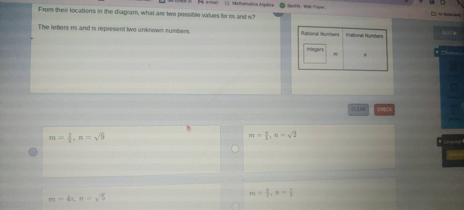 mail = Matheratics Algebra Spotify - Web Player..
From their locations in the diagram, what are two possible values for m and n?
All Bobkmants
The letters m and n represent two unknown numbers. 
NEXT 
=Reference
CLEAR CHECK
m= 2/3 , n=sqrt(9)
m= 6/5 , n=sqrt(2)
Language
m=4π , n=sqrt(5)
m= 6/2 , n= π /2 