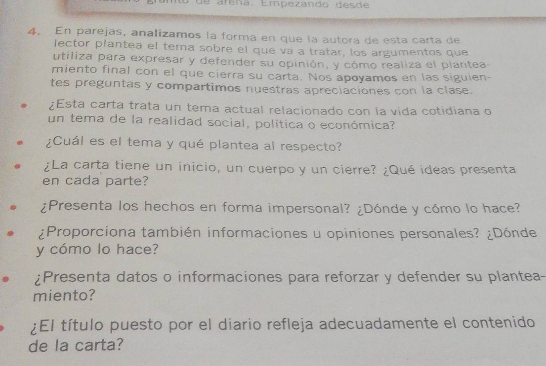 de arena. Empezando desde 
4. En parejas, analizamos la forma en que la autora de esta carta de 
lector plantea el tema sobre el que va a tratar, los argumentos que 
utiliza para expresar y defender su opinión, y cómo realiza el plantea- 
miento final con el que cierra su carta. Nos apoyamos en las siguien- 
tes preguntas y compartimos nuestras apreciaciones con la clase. 
¿Esta carta trata un tema actual relacionado con la vida cotidiana o 
un tema de la realidad social, política o económica? 
¿Cuál es el tema y qué plantea al respecto? 
¿La carta tiene un inicio, un cuerpo y un cierre? ¿Qué ideas presenta 
en cada parte? 
¿Presenta los hechos en forma impersonal? ¿Dónde y cómo lo hace? 
¿Proporciona también informaciones u opiniones personales? ¿Dónde 
y cómo lo hace? 
¿Presenta datos o informaciones para reforzar y defender su plantea- 
miento? 
¿El título puesto por el diario refleja adecuadamente el contenido 
de la carta?