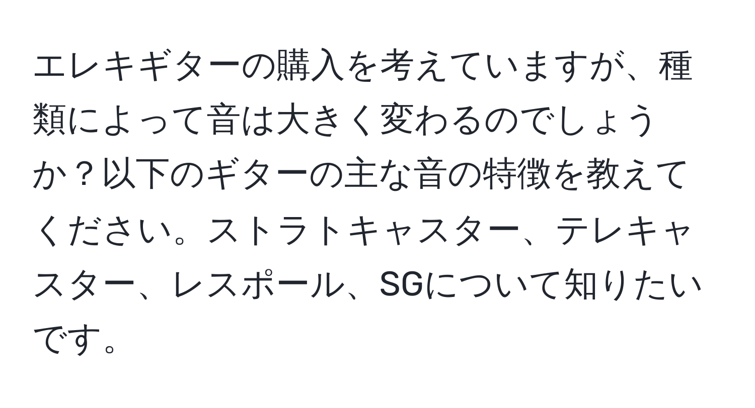 エレキギターの購入を考えていますが、種類によって音は大きく変わるのでしょうか？以下のギターの主な音の特徴を教えてください。ストラトキャスター、テレキャスター、レスポール、SGについて知りたいです。