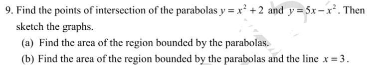 Find the points of intersection of the parabolas y=x^2+2 and y=5x-x^2. Then
sketch the graphs.
(a) Find the area of the region bounded by the parabolas.
(b) Find the area of the region bounded by the parabolas and the line x=3.