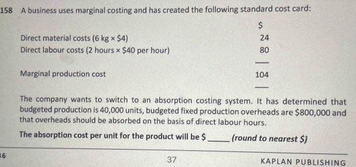 158 A business uses marginal costing and has created the following standard cost card:
$
Direct material costs (6kg* $4) 24
Direct labour costs (2 hours * $40 per hour) 80
_ 
Marginal production cost 104
_ 
The company wants to switch to an absorption costing system. It has determined that 
budgeted production is 40,000 units, budgeted fixed production overheads are $800,000 and 
that overheads should be absorbed on the basis of direct labour hours. 
The absorption cost per unit for the product will be $ _(round to nearest $) 
37 
6 KAPLAN PUBLISHING