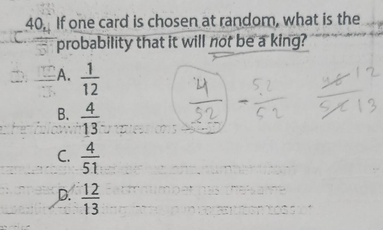 If one card is chosen at random, what is the
probability that it will not be a king?
A.  1/12 
B.  4/13 
C.  4/51 
D.  12/13 