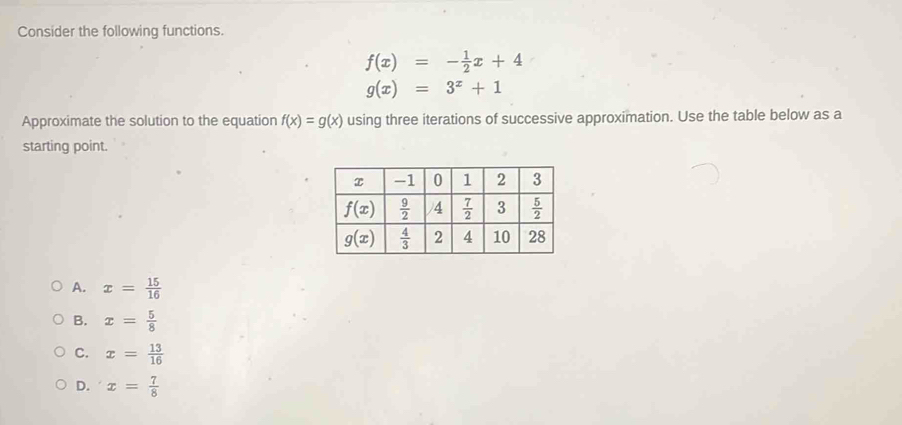 Consider the following functions.
f(x)=- 1/2 x+4
g(x)=3^x+1
Approximate the solution to the equation f(x)=g(x) using three iterations of successive approximation. Use the table below as a
starting point.
A. x= 15/16 
B. x= 5/8 
C. x= 13/16 
D. x= 7/8 