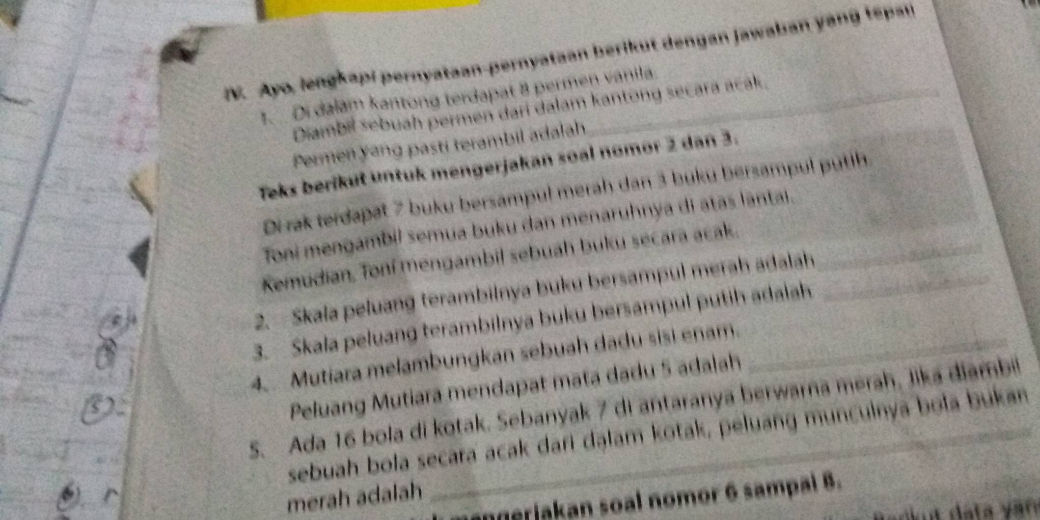 Ayo, lengkapi pernyataan-pernyataan berikut dengan Jawaban yang tspan 
. Di dalam kantong terdapat 8 permen vanila. 
Diambil sebuah permen dari dalam kantong secara acak. 
Permen yang pastí terambil adalah 
Teks berikuł untuk mengerjakan soal nomor 2 dan 3. 
Di rak terdapat 7 buku bersampul merah dan 3 buku bersampul putih 
Toni mengambil semua buku dan menaruhnya di atas lantai. 
Kemudian, Toní mengambil sebuah buku secara acak._ 
2. - Skala peluang terambilnya buku bersampul merah adalah_ 
3. Skala peluang terambilnya buku bersampul putih adalah 
4. Mutiara melambungkan sebuah dadu sisi enam._ 
Peluang Mutiara mendapat mata dadu 5 adalah 
S. Ada 16 bola di kotak. Sebanyak 7 di antaranya berwarna mərah, Jika diambil 
sebuah bola secara acak dari dąlam kotak, peluang munculnya bola bukan 
merah adalah 
eriakan soal nomor 6 sampal 8.