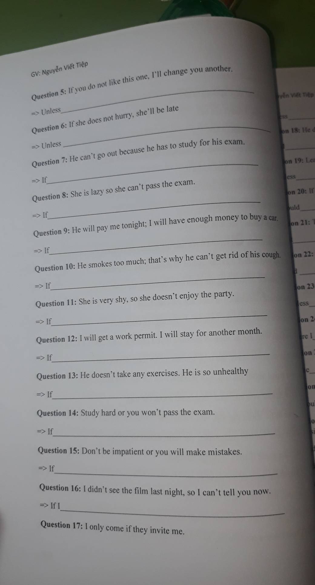 GV: Nguyễn Viết Tiệp 
Question 5: If you do not like this one, I'll change you another. 
Vyễn Viết Tiệp 
=> Unless 
cSS_ 
_ 
Question 6: If she does not hurry, she’ll be late 
on 18: He d 
_ 
=> Unless 
Question 7: He can’t go out because he has to study for his exam. 
_on 19: Lea 
1 
ess_ 
_ 
Question 8: She is lazy so she can’t pass the exam. 
on 20: If 
uld_
Rightarrow If
on 21: 1 
_ 
_ 
Question 9: He will pay me tonight; I will have enough money to buy a car. 
Rightarrow If 
_ 
Question 10: He smokes too much; that’s why he can’t get rid of his cough. on 22: 
_d 
If on 23 
_ 
Question 11: She is very shy, so she doesn’t enjoy the party. 
ess 
_ 
If 
on 2 
Question 12: I will get a work permit. I will stay for another month. 
re I_ 
_ 
on 
If 
Question 13: He doesn’t take any exercises. He is so unhealthy 
_ 
on 
If 
)u 
Question 14: Study hard or you won’t pass the exam. 
If_ 
Question 15: Don’t be impatient or you will make mistakes. 
_ 
Question 16: I didn’t see the film last night, so I can’t tell you now. 
_ 
If 
Question 17:I only come if they invite me.