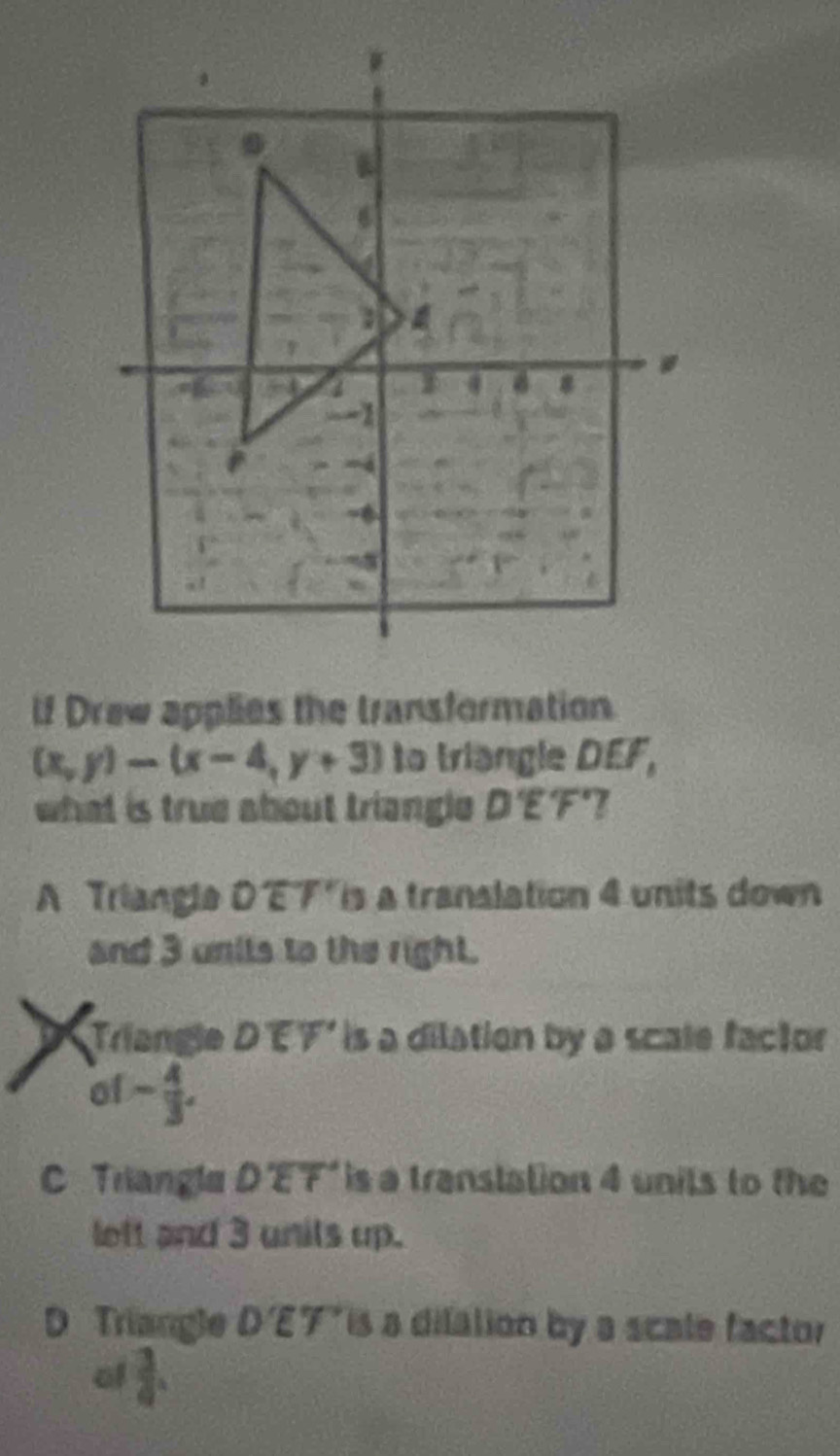 lf Draw applies the transformation
(x,y)-(x-4,y+3) to triangle DEF,
what is true about triangle D'E'F'
A Triangla Doverline DE7'overline F' is a translation 4 units down
and 3 unils to the right.
Triangle Doverline EY is a dilation by a scale factor
of - 4/3 .
C Triangla D'overline EF' is a translation 4 units to the
lett and 3 units up.
D Triangle D'E'T' is a dilation by a scale factor
of  3/4 .