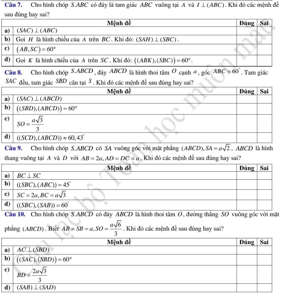 Cho hình chóp S.ABC có đáy là tam giác ABC vuông tại A và I ⊥(ABC). Khi đó các mệnh đề
Câu 8. Cho hình chóp S.ABCD , đáy ABCD là hình thoi tan Ocanha,gicABC=60°. Tam giác
SAC đều, tam giác SBD cân tại S . Khi đó các mệnh đề sau đúng hay sai?
Câu 9. Cho hình chóp S.ABCD có SA vuông góc với mặt phẳng (ABC CD), SA=asqrt(2) , ABCD là hình
thang vuông tại A và D với AB=2a,AD=DC=a Khi đó các mệnh đề sau đúng hay sai?
Câu 10. Cho hình chóp S.ABCD có đáy ABCD là hình thoi tâm O, đường thăng SO vuông góc với mặt
phẳng (ABCD) . Biết AB=SB=a,SO= asqrt(6)/3 . Khi đó các mệnh đề sau đúng hay sai?