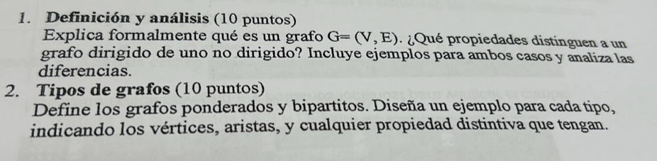 Definición y análisis (10 puntos) 
Explica formalmente qué es un grafo G=(V,E) ¿ Qué propiedades distinguen a un 
grafo dirigido de uno no dirigido? Incluye ejemplos para ambos casos y analiza las 
diferencias. 
2. Tipos de grafos (10 puntos) 
Define los grafos ponderados y bipartitos. Diseña un ejemplo para cada tipo, 
indicando los vértices, aristas, y cualquier propiedad distintiva que tengan.